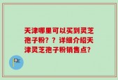 天津哪里可以买到灵芝孢子粉？？详细介绍天津灵芝孢子粉销售点？