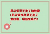 恩华堂灵芝孢子油胶囊(恩华堂推出灵芝孢子油胶囊，增强免疫力！)
