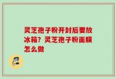 灵芝孢子粉开封后要放冰箱？灵芝孢子粉面膜怎么做