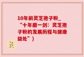 10年前灵芝孢子粉_“十年磨一剑：灵芝孢子粉的发展历程与健康益处”)