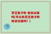 灵芝孢子粉 能放冰箱吗(可以将灵芝孢子粉放进冰箱吗？)
