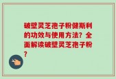 破壁灵芝孢子粉健斯利的功效与使用方法？全面解读破壁灵芝孢子粉？