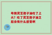 粤微灵芝孢子油吃了上火？吃了灵芝孢子油之后会有什么感觉啊