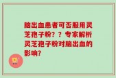 脑出血患者可否服用灵芝孢子粉？？专家解析灵芝孢子粉对脑出血的影响？