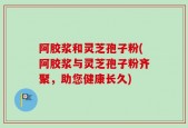 阿胶浆和灵芝孢子粉(阿胶浆与灵芝孢子粉齐聚，助您健康长久)