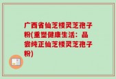 广西省仙芝楼灵芝孢子粉(重塑健康生活：品尝纯正仙芝楼灵芝孢子粉)