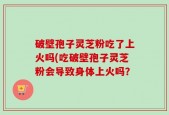 破壁孢子灵芝粉吃了上火吗(吃破壁孢子灵芝粉会导致身体上火吗？