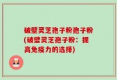破壁灵芝孢子粉孢子粉(破壁灵芝孢子粉：提高免疫力的选择)