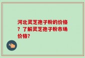河北灵芝孢子粉的价格？了解灵芝孢子粉市场价格？