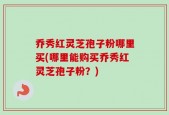 乔秀红灵芝孢子粉哪里买(哪里能购买乔秀红灵芝孢子粉？)