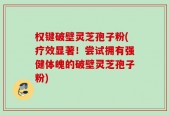 权键破壁灵芝孢子粉(疗效显著！尝试拥有强健体魄的破壁灵芝孢子粉)