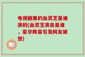 电视剧里的血灵芝是谁演的(血灵芝演员是谁，豪华阵容引发网友猜想)