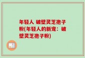 年轻人 破壁灵芝孢子粉(年轻人的新宠：破壁灵芝孢子粉)