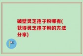 破壁灵芝孢子粉哪有(获得灵芝孢子粉的方法分享)