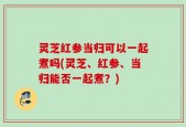 灵芝红参当归可以一起煮吗(灵芝、红参、当归能否一起煮？)