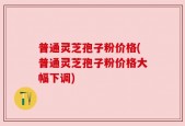 普通灵芝孢子粉价格(普通灵芝孢子粉价格大幅下调)