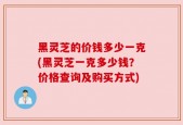 黑灵芝的价钱多少一克(黑灵芝一克多少钱？价格查询及购买方式)