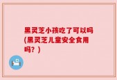 黑灵芝小孩吃了可以吗(黑灵芝儿童安全食用吗？)