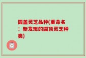 圆盖灵芝品种(重命名：新发现的圆顶灵芝种类)