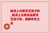 杨凌上元牌灵芝孢子粉_杨凌上元牌高品质灵芝孢子粉，健康养生之选
