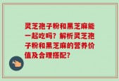 灵芝孢子粉和黑芝麻能一起吃吗？解析灵芝孢子粉和黑芝麻的营养价值及合理搭配？