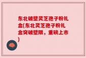 东北破壁灵芝孢子粉礼盒(东北灵芝孢子粉礼盒突破壁限，重磅上市)