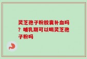 灵芝孢子粉胶囊补血吗？哺乳期可以喝灵芝孢子粉吗