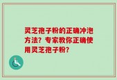 灵芝孢子粉的正确冲泡方法？专家教你正确使用灵芝孢子粉？