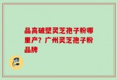 品高破壁灵芝孢子粉哪里产？广州灵芝孢子粉品牌