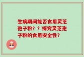 生病期间能否食用灵芝孢子粉？？探究灵芝孢子粉的食用安全性？