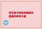 灵芝孢子粉新效期提升健康的神奇力量