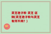 灵芝孢子粉 灵芝 区别(灵芝孢子粉与灵芝有何不同？)