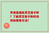 李湘直播卖灵芝孢子粉？了解灵芝孢子粉的功效和使用方法？