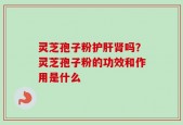 灵芝孢子粉护肝肾吗？灵芝孢子粉的功效和作用是什么