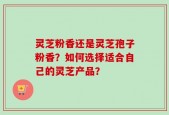 灵芝粉香还是灵芝孢子粉香？如何选择适合自己的灵芝产品？