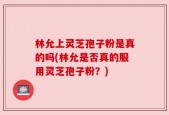 林允上灵芝孢子粉是真的吗(林允是否真的服用灵芝孢子粉？)