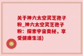 关于神六太空灵芝孢子粉_神六太空灵芝孢子粉：探索宇宙奥秘，享受健康生活)