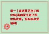 得一當富硒灵芝孢子粉价格(富硒灵芝孢子粉价格优惠，购买即享受福利)
