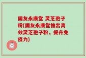 国友永康堂 灵芝孢子粉(国友永康堂推出高效灵芝孢子粉，提升免疫力)