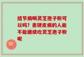 结节病喝灵芝孢子粉可以吗？患硬皮病的人能不能继续吃灵芝孢子粉呢