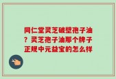 同仁堂灵芝破壁孢子油？灵芝孢子油那个牌子正规中元益宝的怎么样