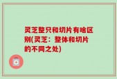 灵芝整只和切片有啥区别(灵芝：整体和切片的不同之处)