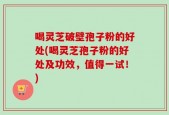 喝灵芝破壁孢子粉的好处(喝灵芝孢子粉的好处及功效，值得一试！)