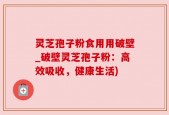灵芝孢子粉食用用破壁_破壁灵芝孢子粉：高效吸收，健康生活)