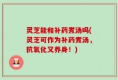 灵芝能和补药煮汤吗(灵芝可作为补药煮汤，抗氧化又养身！)