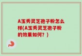 A玉秀灵芝孢子粉怎么样(A玉秀灵芝孢子粉的效果如何？)