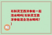 石斛灵芝西洋参能一起泡水喝吗(石斛灵芝西洋参能混合泡水喝吗？)
