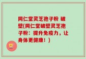 同仁堂灵芝孢子粉 破壁(同仁堂破壁灵芝孢子粉：提升免疫力，让身体更健康！)