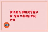 黄酒能否添加灵芝孢子粉 探究二者混合的可行性