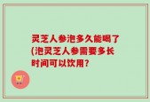 灵芝人参泡多久能喝了(泡灵芝人参需要多长时间可以饮用？